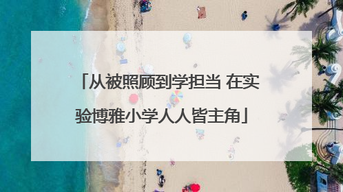 从被照顾到学担当 在实验博雅小学人人皆主角