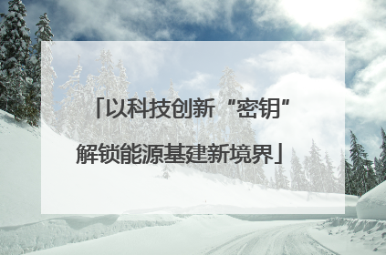 以科技创新“密钥”解锁能源基建新境界