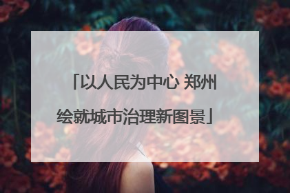 以人民为中心 郑州绘就城市治理新图景