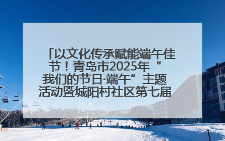 以文化传承赋能端午佳节！青岛市2025年“我们的节日·端午”主题活动暨城阳村社区第七届千人包粽子大赛举办