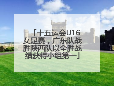 十五运会U16女足赛，广东队战胜陕西队以全胜战绩获得小组第一