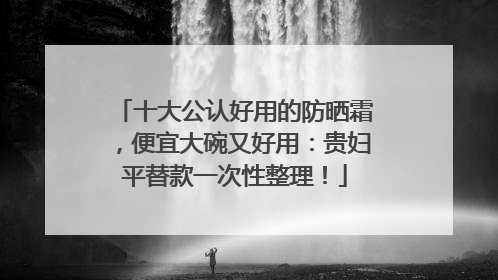 十大公认好用的防晒霜，便宜大碗又好用：贵妇平替款一次性整理！