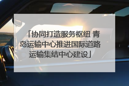 协同打造服务枢纽 青岛运输中心推进国际道路运输集结中心建设