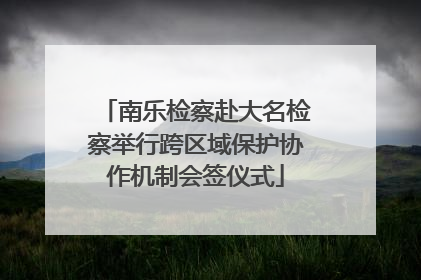 南乐检察赴大名检察举行跨区域保护协作机制会签仪式