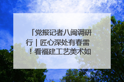 党报记者八闽调研行｜匠心深处有春雷！看福建工艺美术如何创新表达