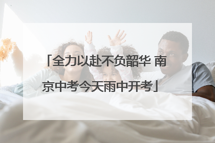 全力以赴不负韶华 南京中考今天雨中开考