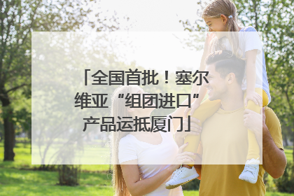 全国首批！塞尔维亚“组团进口”产品运抵厦门