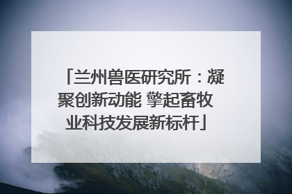 兰州兽医研究所：凝聚创新动能 擎起畜牧业科技发展新标杆