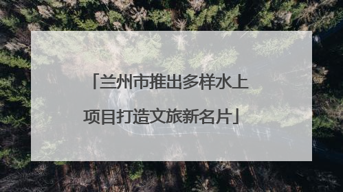 兰州市推出多样水上项目打造文旅新名片
