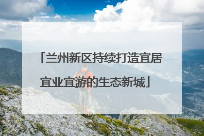 兰州新区持续打造宜居宜业宜游的生态新城