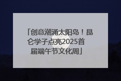 创意潮涌太阳岛！昆仑学子点亮2025首届端午节文化周