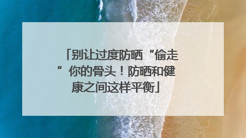 别让过度防晒“偷走”你的骨头！防晒和健康之间这样平衡