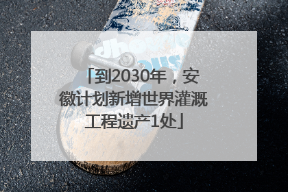 到2030年，安徽计划新增世界灌溉工程遗产1处
