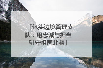 包头边境管理支队：用忠诚与担当驻守祖国北疆