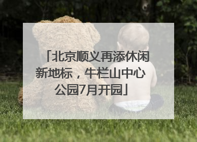 北京顺义再添休闲新地标，牛栏山中心公园7月开园