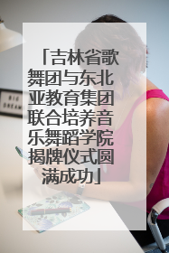 吉林省歌舞团与东北亚教育集团联合培养音乐舞蹈学院揭牌仪式圆满成功