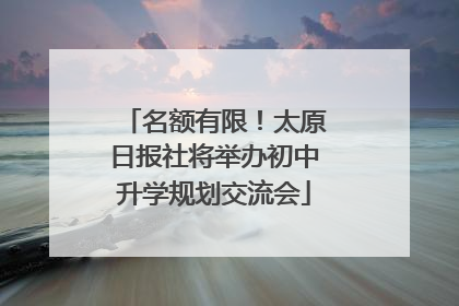 名额有限！太原日报社将举办初中升学规划交流会