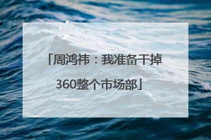 周鸿祎：我准备干掉360整个市场部