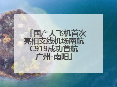 国产大飞机首次亮相支线机场南航C919成功首航广州-南阳