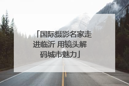 国际摄影名家走进临沂 用镜头解码城市魅力
