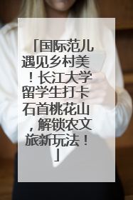 国际范儿遇见乡村美！长江大学留学生打卡石首桃花山，解锁农文旅新玩法！