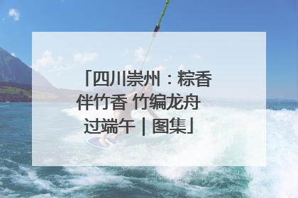 四川崇州：粽香伴竹香 竹编龙舟过端午｜图集