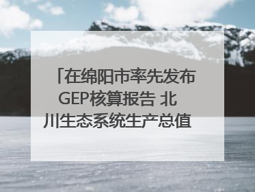 在绵阳市率先发布GEP核算报告 北川生态系统生产总值达590亿元｜新闻发布最前线