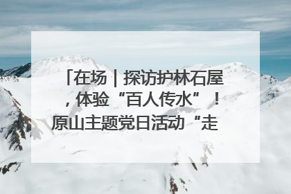 在场｜探访护林石屋，体验“百人传水”！原山主题党日活动“走新”更“走心”