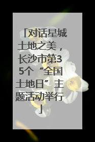 对话星城土地之美，长沙市第35个“全国土地日”主题活动举行
