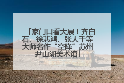 家门口看大展！齐白石、徐悲鸿、张大千等大师名作“空降”苏州尹山湖美术馆