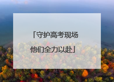 守护高考现场 他们全力以赴