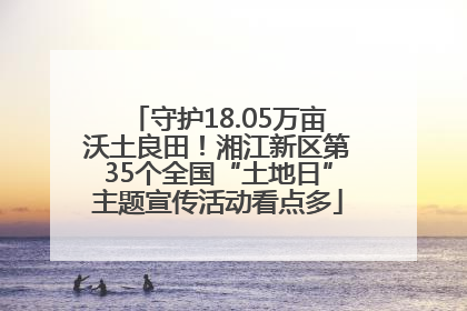 守护18.05万亩沃土良田！湘江新区第35个全国“土地日”主题宣传活动看点多