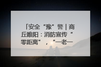 安全“豫”警｜商丘睢阳：消防宣传“零距离”，“一老一小”同守护