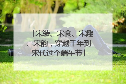 宋装、宋食、宋趣、宋韵，穿越千年到宋代过个端午节