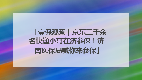 壹保观察｜京东三千余名快递小哥在济参保！济南医保局喊你来参保