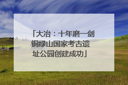 大冶：十年磨一剑 铜绿山国家考古遗址公园创建成功