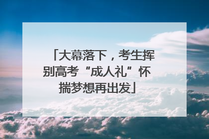 大幕落下，考生挥别高考“成人礼”怀揣梦想再出发