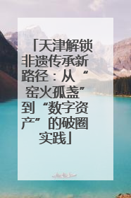 天津解锁非遗传承新路径：从“窑火孤盏”到“数字资产”的破圈实践