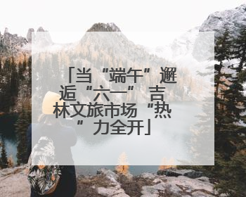当“端午”邂逅“六一” 吉林文旅市场“热”力全开