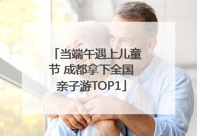 当端午遇上儿童节 成都拿下全国亲子游TOP1