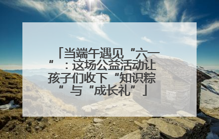 当端午遇见“六一”：这场公益活动让孩子们收下“知识粽”与“成长礼”