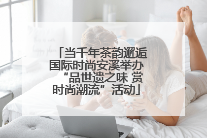 当千年茶韵邂逅国际时尚安溪举办“品世遗之味 赏时尚潮流”活动