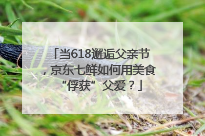 当618邂逅父亲节，京东七鲜如何用美食“俘获”父爱？