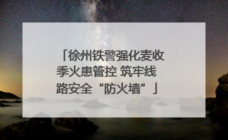 徐州铁警强化麦收季火患管控 筑牢线路安全“防火墙”
