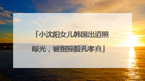 小沈阳女儿韩国出道照曝光，被指撞脸孔孝真