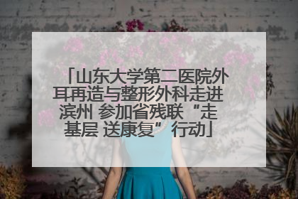 山东大学第二医院外耳再造与整形外科走进滨州 参加省残联“走基层 送康复”行动