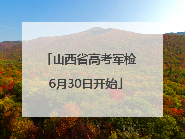山西省高考军检6月30日开始