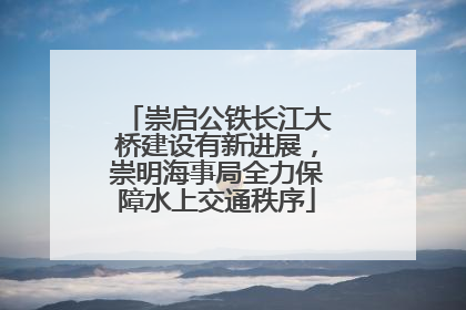 崇启公铁长江大桥建设有新进展，崇明海事局全力保障水上交通秩序