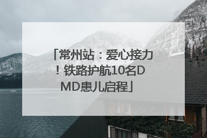 常州站：爱心接力！铁路护航10名DMD患儿启程