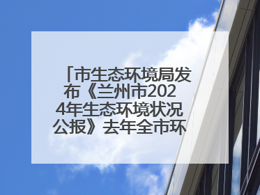 市生态环境局发布《兰州市2024年生态环境状况公报》去年全市环境空气质量达标天数301天